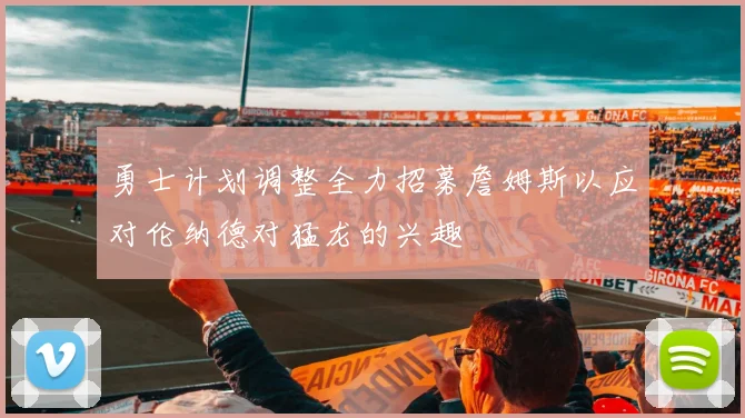 勇士计划调整全力招募詹姆斯以应对伦纳德对猛龙的兴趣