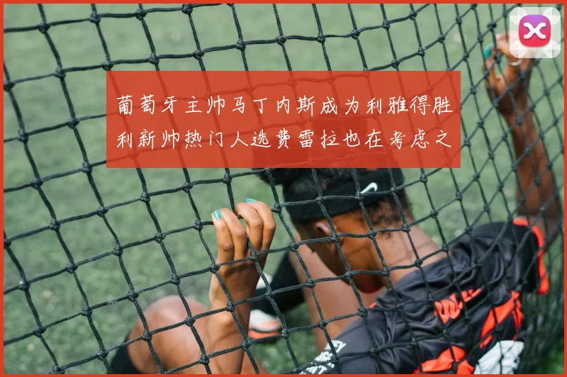 葡萄牙主帅马丁内斯成为利雅得胜利新帅热门人选费雷拉也在考虑之中