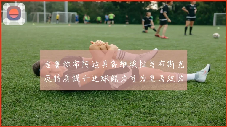 吉鲁称布阿迪具备维埃拉与布斯克茨特质提升进球能力可为皇马效力