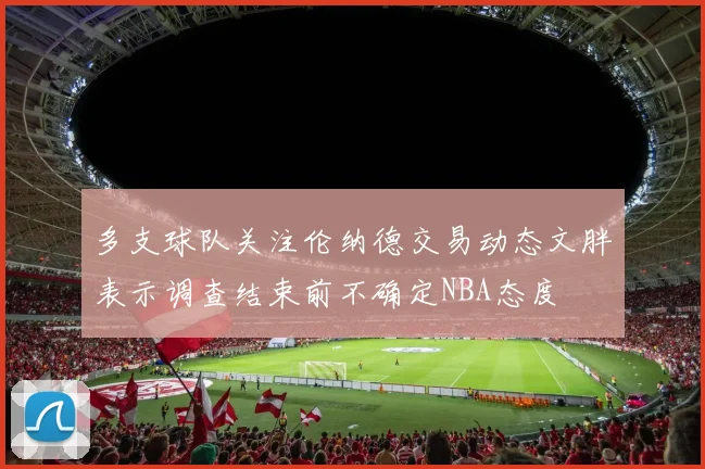 多支球队关注伦纳德交易动态文胖表示调查结束前不确定NBA态度