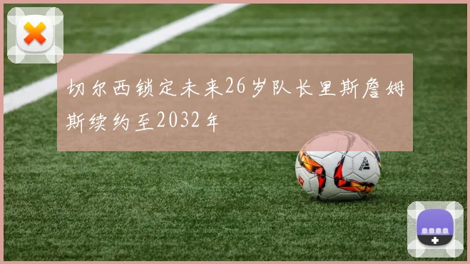 切尔西锁定未来26岁队长里斯詹姆斯续约至2032年