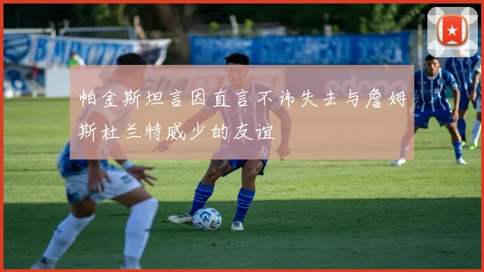 帕金斯坦言因直言不讳失去与詹姆斯杜兰特威少的友谊