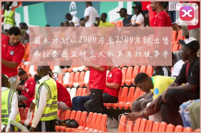 国米计划以2000万至2500万欧出售弗拉泰西亚特兰大和罗马积极争夺