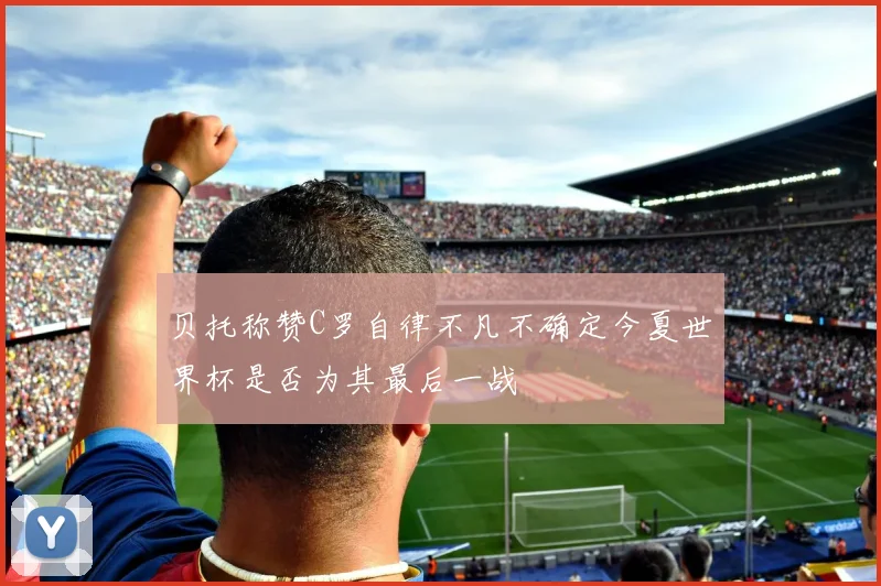 贝托称赞C罗自律不凡不确定今夏世界杯是否为其最后一战