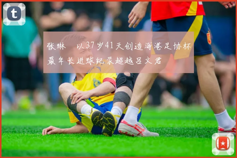 张琳芃以37岁41天创造海港足协杯最年长进球纪录超越吕文君