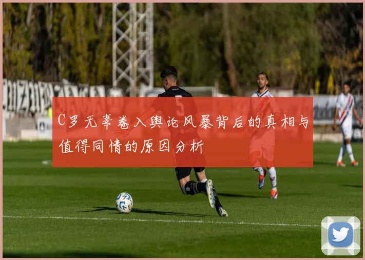 C罗无辜卷入舆论风暴背后的真相与值得同情的原因分析