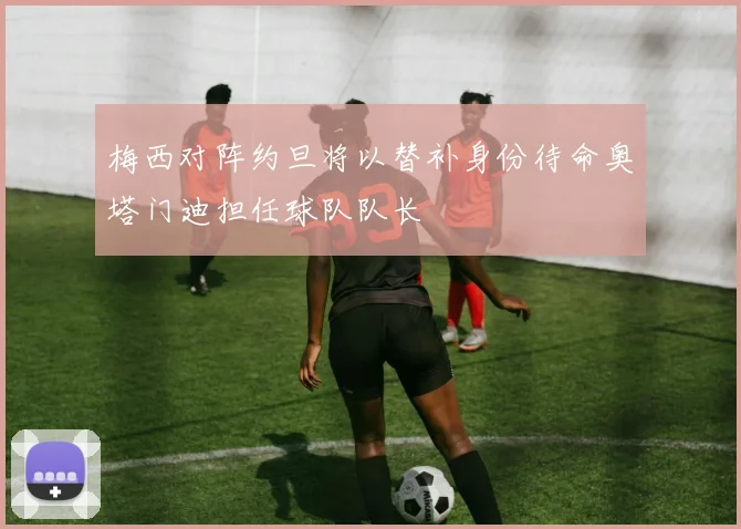 梅西对阵约旦将以替补身份待命奥塔门迪担任球队队长