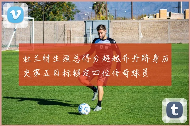 杜兰特生涯总得分超越乔丹跻身历史第五目标锁定四位传奇球员