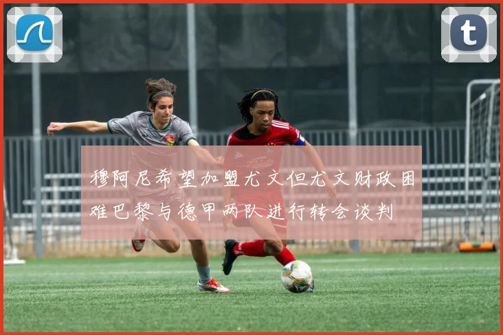 穆阿尼希望加盟尤文但尤文财政困难巴黎与德甲两队进行转会谈判