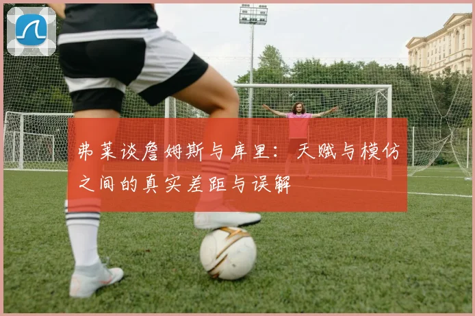 弗莱谈詹姆斯与库里：天赋与模仿之间的真实差距与误解