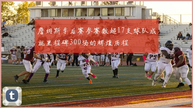 詹姆斯季后赛参赛数超17支球队成就里程碑300场的辉煌历程