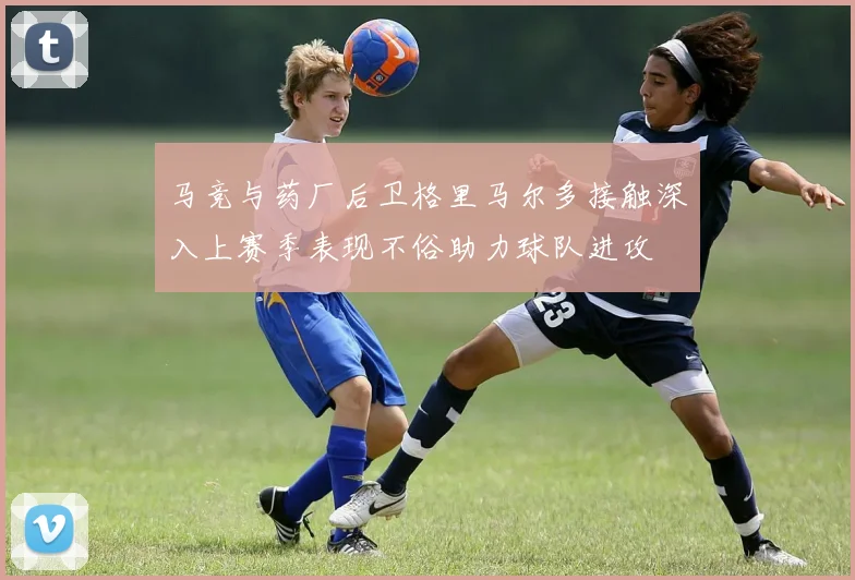 马竞与药厂后卫格里马尔多接触深入上赛季表现不俗助力球队进攻
