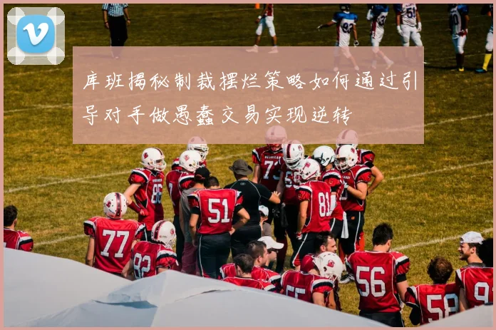 库班揭秘制裁摆烂策略如何通过引导对手做愚蠢交易实现逆转