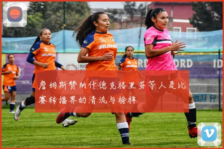 詹姆斯赞纳什德克格里芬等人是比赛转播界的清流与榜样