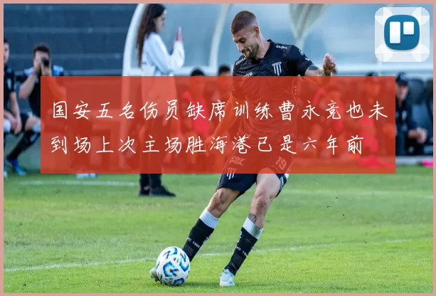 国安五名伤员缺席训练曹永竞也未到场上次主场胜海港已是六年前