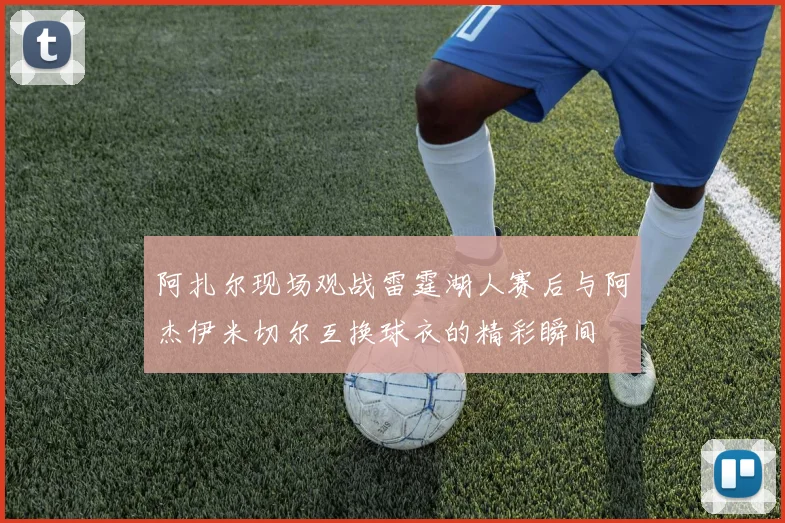 阿扎尔现场观战雷霆湖人赛后与阿杰伊米切尔互换球衣的精彩瞬间