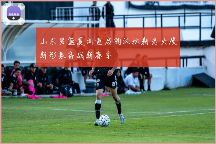 山东男篮夏训重启陶汉林剃光头展新形象备战新赛季
