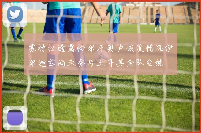 蒙特拉透露恰尔汗奥卢恢复情况伊尔迪兹尚未参与土耳其全队合练