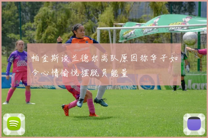 帕金斯谈兰德尔离队原因称华子如今心情愉悦摆脱负能量