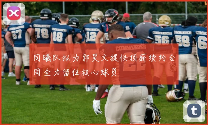 同曦队拟为郭昊文提供顶薪续约合同全力留住核心球员