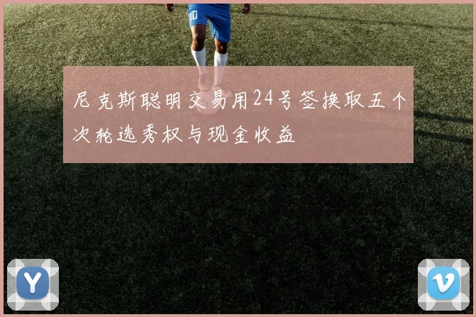 尼克斯聪明交易用24号签换取五个次轮选秀权与现金收益