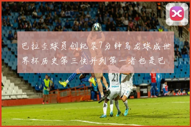 巴拉圭球员创纪录7分钟乌龙球成世界杯历史第三快并列第一者也是巴拉圭人