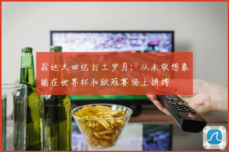 翁达夫回忆打工岁月：从未敢想象能在世界杯和欧冠赛场上拼搏