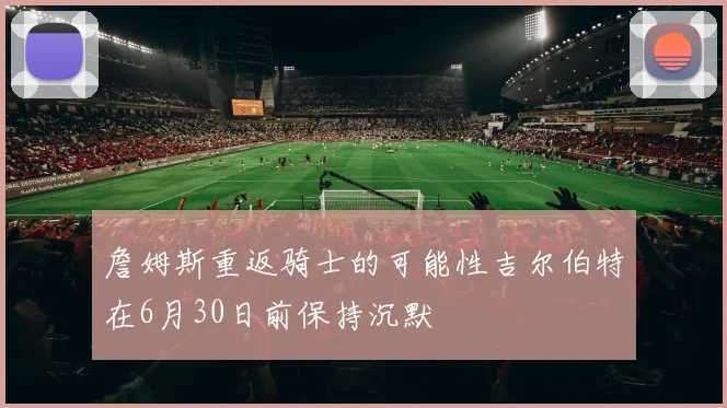 詹姆斯重返骑士的可能性吉尔伯特在6月30日前保持沉默