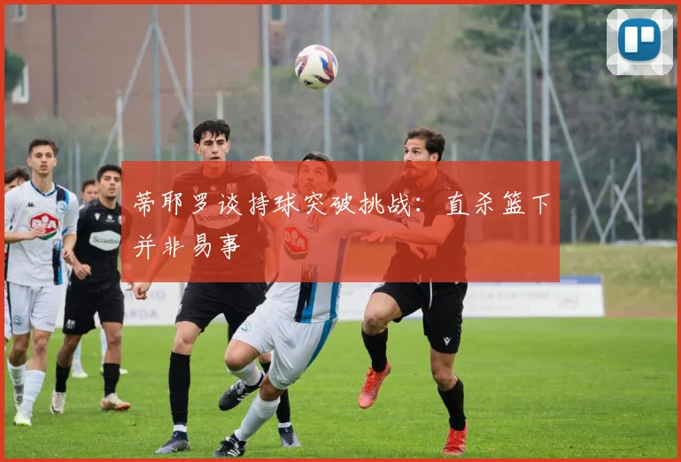 蒂耶罗谈持球突破挑战：直杀篮下并非易事