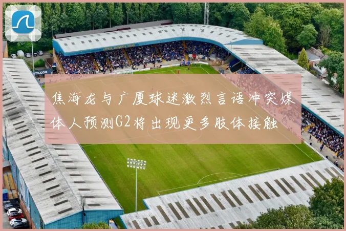 焦海龙与广厦球迷激烈言语冲突媒体人预测G2将出现更多肢体接触