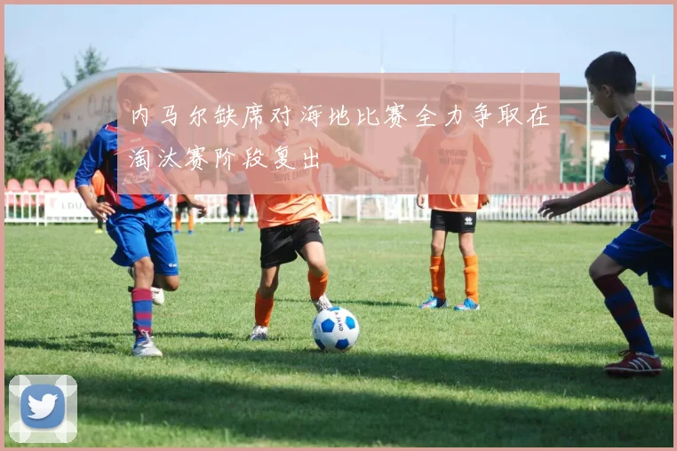 内马尔缺席对海地比赛全力争取在淘汰赛阶段复出