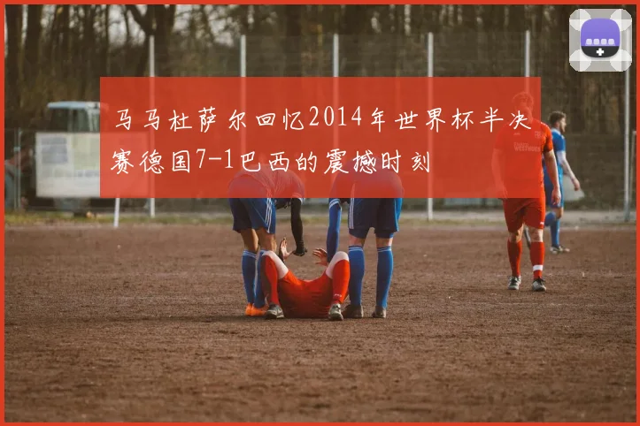 马马杜萨尔回忆2014年世界杯半决赛德国7-1巴西的震撼时刻