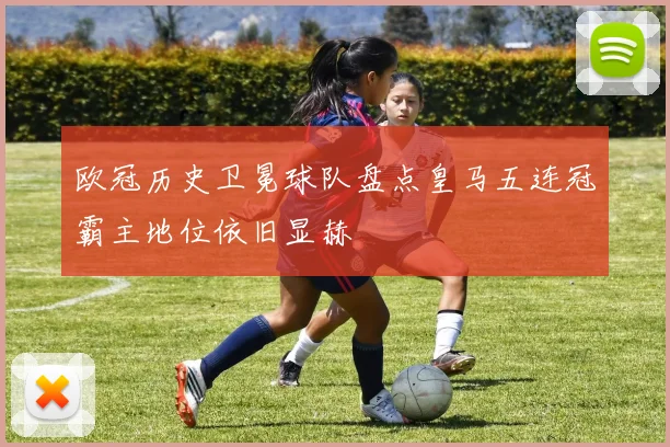 欧冠历史卫冕球队盘点皇马五连冠霸主地位依旧显赫