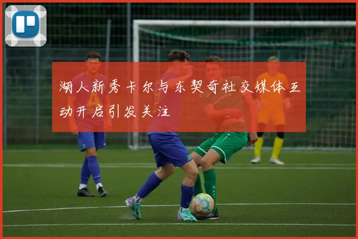 湖人新秀卡尔与东契奇社交媒体互动开启引发关注