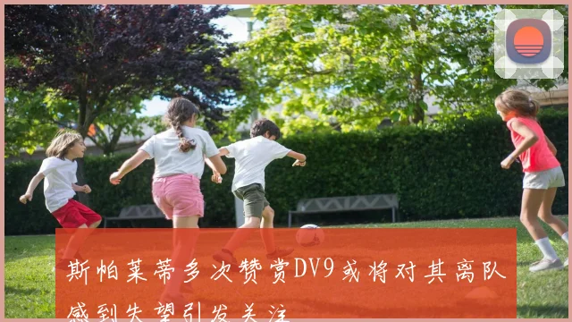 斯帕莱蒂多次赞赏DV9或将对其离队感到失望引发关注