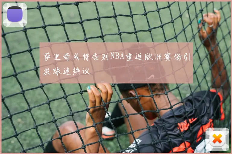 萨里奇或将告别NBA重返欧洲赛场引发球迷热议