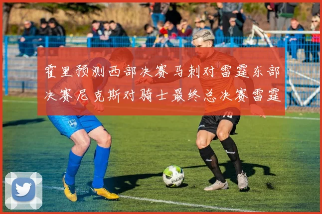 霍里预测西部决赛马刺对雷霆东部决赛尼克斯对骑士最终总决赛雷霆对决骑士