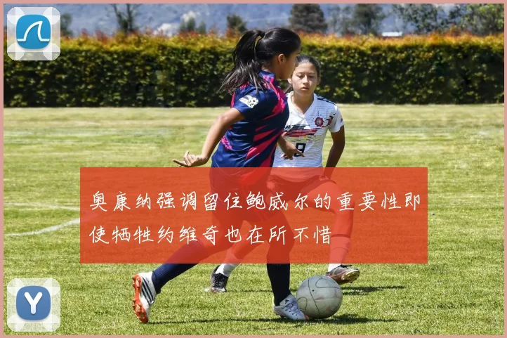 奥康纳强调留住鲍威尔的重要性即使牺牲约维奇也在所不惜