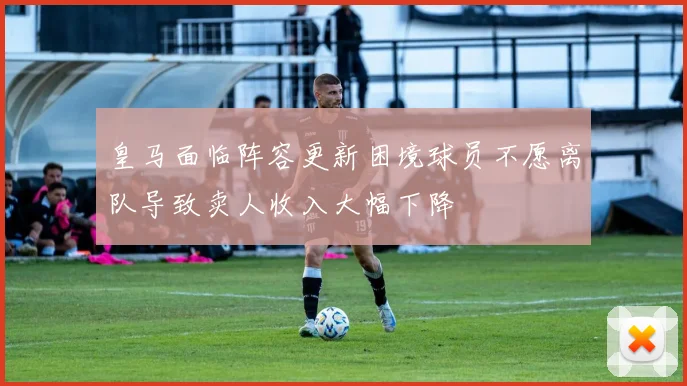 皇马面临阵容更新困境球员不愿离队导致卖人收入大幅下降