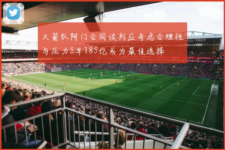 火箭队阿门合同谈判应考虑合理性与压力5年185亿或为最佳选择