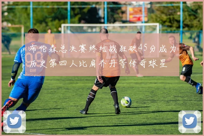 布伦森总决赛终结战狂砍45分成为历史第四人比肩乔丹等传奇球星