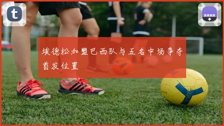 埃德松加盟巴西队与五名中场争夺首发位置