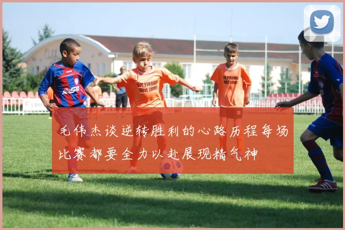 毛伟杰谈逆转胜利的心路历程每场比赛都要全力以赴展现精气神