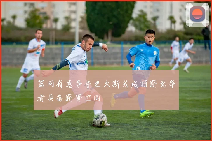 篮网有意争夺里夫斯或成顶薪竞争者具备薪资空间